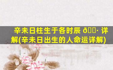 辛未日柱生于各时辰 🌷 详解(辛未日出生的人命运详解)